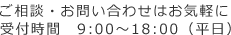 ご相談・お問い合わせはお気軽に受付時間　9:00～18:00（平日）