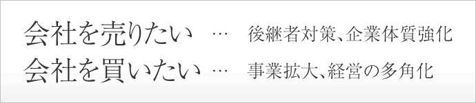 会社を売りたい …　後継者対策、企業体質強化 会社を買いたい…　事業拡大、経営の多角化