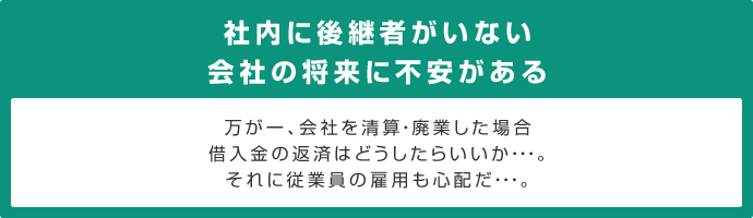 社内に後継者がいない会社の将来に不安がある万が一、会社を清算・廃業した場合借入金の返済はどうしたらいいか・・・。それに従業員の雇用も心配だ・・・。